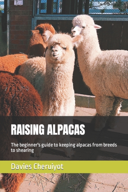 Raising Alpacas: The beginner's guide to keeping alpacas from breeds to shearing - Davies Cheruiyot