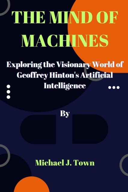 The Mind of Machines: Exploring the Visionary World of Geoffrey Hinton's Artificial Intelligence - Michael J. Town
