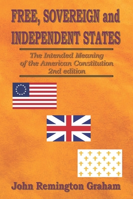 Free, Sovereign, and Independent States: The Intended Meaning of the American Constitution - John Remington Graham