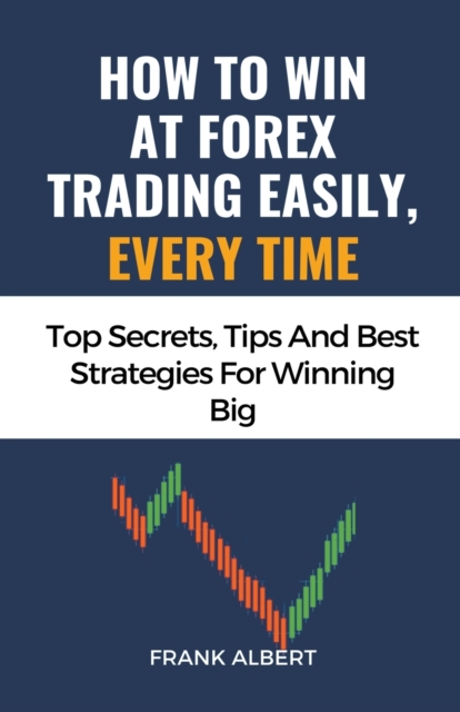 How To Win At Forex Trading Easily, Every Time: Top Secrets, Tips And Best Strategies For Winning Big - Frank Albert