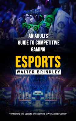 Esports: An Adults Guide to Competitive Gaming (Unlocking the Secrets of Becoming a Pro Esports Gamer) - Walter Brinkley