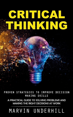 Critical Thinking: Proven Strategies to Improve Decision Making Skills (A Practical Guide to Solving Problems and Making the Right Decisi - Marvin Underhill