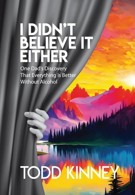 I Didn't Believe it Either: One Dad's Discovery That Everything Is Better Without Alcohol - Todd Kinney