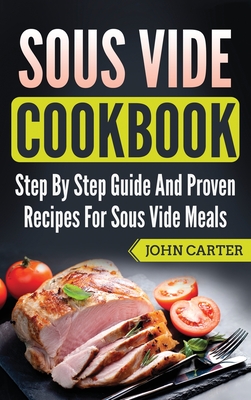 Sous Vide Cookbook: Step By Step Guide And Proven Recipes For Sous Vide Meals - John Carter