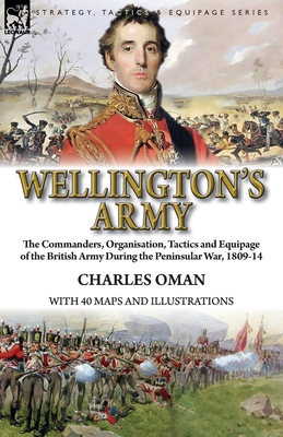 Wellington's Army: the Commanders, Organisation, Tactics and Equipage of the British Army During the Peninsular War, 1809-14 - Charles Oman