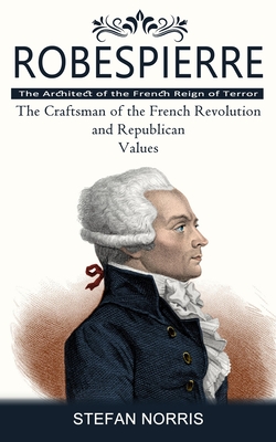 Robespierre: The Architect of the French Reign of Terror (The Craftsman of the French Revolution and Republican Values) - Stefan Norris