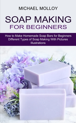 Soap Making for Beginners: How to Make Homemade Soap Bars for Beginners (Different Types of Soap Making With Pictures Illustrations) - Michael Molloy
