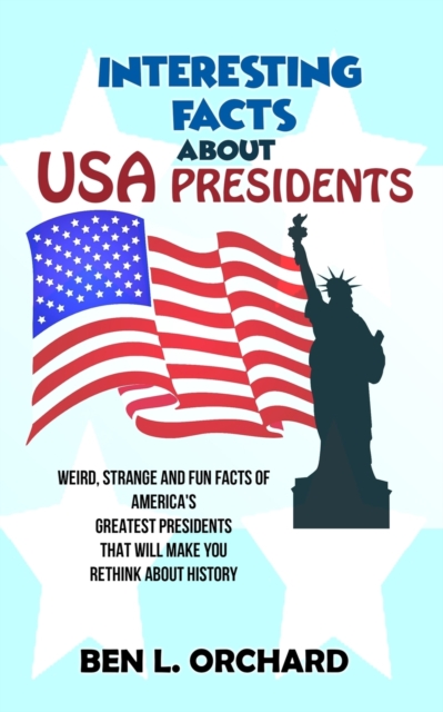 Interesting Facts About US Presidents: Weird, Strange And Fun Facts Of America's Greatest Presidents That Will Make You Rethink About History - Ben L. Orchard