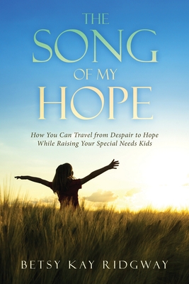The Song of My Hope: How You Can Travel From Despair to Hope While Raising Your Special Needs Kid - Betsy Kay Ridgway