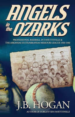 Angels in the Ozarks: Professional Baseball in Fayetteville and the Arkansas State / Arkansas-Missouri League 1934-1940 - J. B. Hogan
