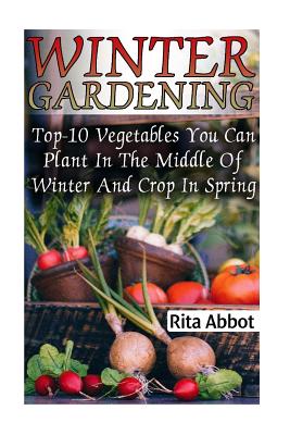 Winter Gardening: Top-10 Vegetables You Can Plant In The Middle Of Winter And Crop In Spring: (Gardening Indoors, Gardening Vegetables, - Rita Abbot