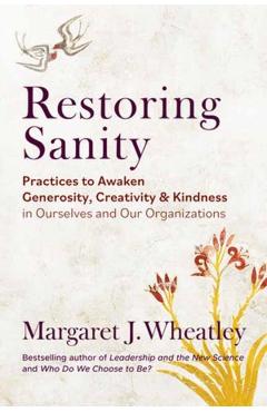 Restoring Sanity: Practices to Awaken Generosity, Creativity, and Kindness in Ourselves and Our Organizations - Margaret J. Wheatley