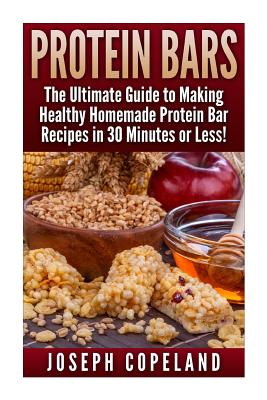 Protein Bars: The Ultimate Guide to Making Healthy Homemade Protein Bar Recipes in 30 Minutes or Less - Joseph Copeland