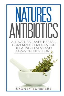 Natures Antibiotics: All Natural, Safe, Herbal, Homemade Remedies for Treating Illness and Common Infections - Sydney Summers