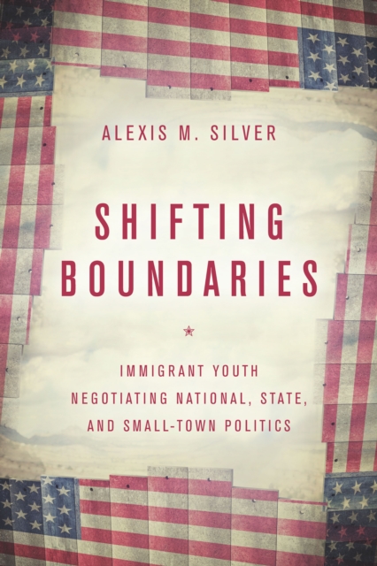 Shifting Boundaries: Immigrant Youth Negotiating National, State, and Small-Town Politics - Alexis M. Silver