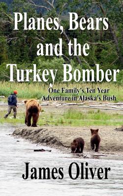 Planes, Bears and the Turkey Bomber: One Family's Ten Year Adventure In Alaska's Bush - James Oliver