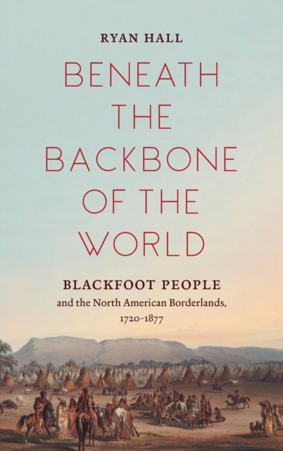 Beneath the Backbone of the World: Blackfoot People and the North American Borderlands, 1720-1877 - Ryan Hall