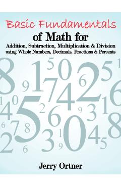 Basic Fundamentals of Math for Addition, Subtraction, Multiplication & Division Using Whole Numbers, Decimals, Fractions & Percents. - Jerry Ortner