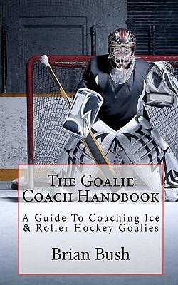The Goalie Coach Handbook: A Guide To Coaching Ice & Roller Hockey Goalies - Brian Bush