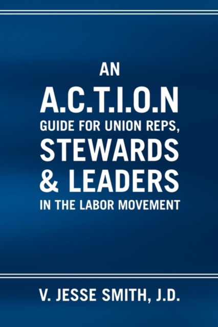 An A.C.T.I.O.N Guide for Union Reps, Stewards & Leaders in the Labor Movement - V. Jesse J. D. Smith
