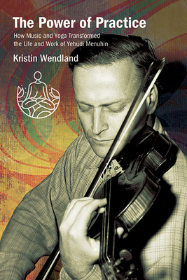 The Power of Practice: How Music and Yoga Transformed the Life and Work of Yehudi Menuhin - Kristin Wendland