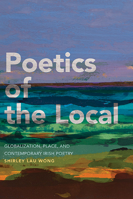 Poetics of the Local: Globalization, Place, and Contemporary Irish Poetry - Shirley Lau Wong