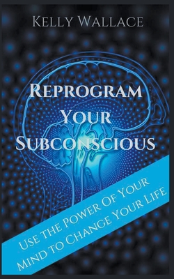 Reprogram Your Subconscious - Use The Power Of Your Mind To Change Your Life - Kelly Wallace