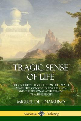 Tragic Sense of Life: Philosophical Thoughts on Life, Death, Adversity, Consciousness, Religion and the Personal Achievement of Authenticity - Miguel De Unamuno