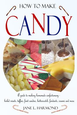 How to Make Candy - A Guide to Making Homemade Confectionary - Boiled Sweets, Taffies, Fruit Candies, Butterscotch, Fondants, Creams and More - Jane L. Harmond