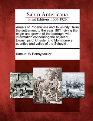 Annals of Phoenixville and Its Vicinity: From the Settlement to the Year 1871, Giving the Origin and Growth of the Borough, with Information Concernin - Samuel W. Pennypacker