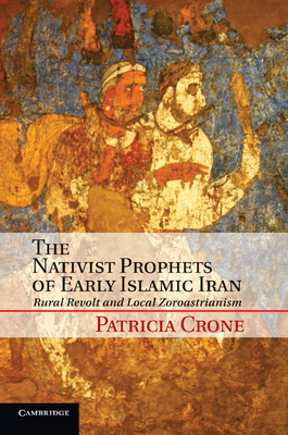 The Nativist Prophets of Early Islamic Iran: Rural Revolt and Local Zoroastrianism - Patricia Crone