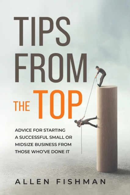 Tips from the Top: Advice for Starting a Successful Small or Midsize Business from Those Who've Done It - Allen E. Fishman
