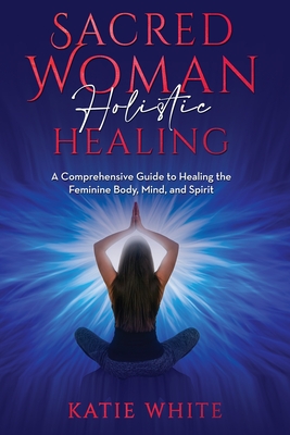 Sacred Woman Holistic Healing: A Comprehensive Guide to Healing the Feminine Body, Mind, and Spirit - Katie White