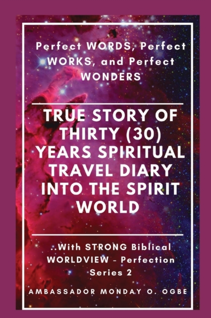 True Story of Thirty (30) Years SPIRITUAL TRAVEL Diary into the Spirit World: Perfect WORDS, Perfect WORKS, and Perfect WONDERS - Ambassador Monday O. Ogbe