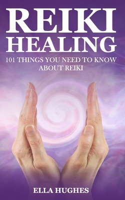 Reiki Healing for Beginners: 101 Things You Need to Know About Reiki to Help You Discover the Power of Healing and the Peace That Exists in the Pal - Ella Hughes