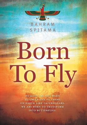 Born To Fly: Humans are Not Born to Creep and to Crawl on Earth like Caterpillars. We are Born to Transform into Butterflies - Bahram Spitama