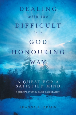 Dealing with the Difficult in a God Honouring Way: A Quest for a Satisfied Mind - Shanna Braun