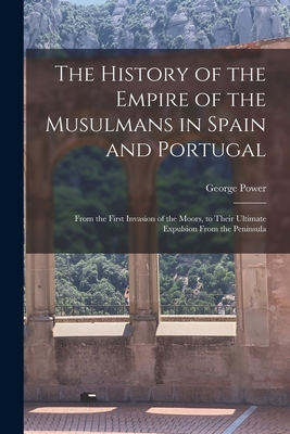 The History of the Empire of the Musulmans in Spain and Portugal: From the First Invasion of the Moors, to Their Ultimate Expulsion From the Peninsula - George Power