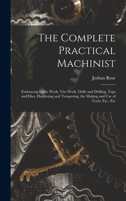 The Complete Practical Machinist: Embracing Lathe Work, Vise Work, Drills and Drilling, Taps and Dies, Hardening and Tempering, the Making and Use of - Joshua Rose