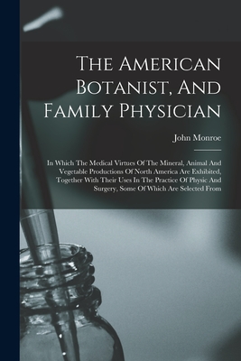 The American Botanist, And Family Physician: In Which The Medical Virtues Of The Mineral, Animal And Vegetable Productions Of North America Are Exhibi - John Monroe