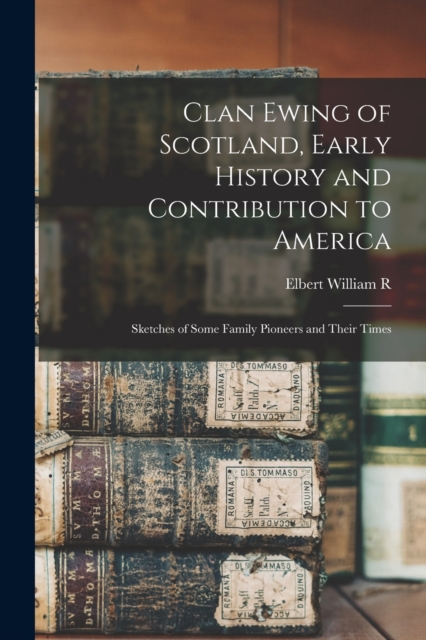Clan Ewing of Scotland, Early History and Contribution to America; Sketches of Some Family Pioneers and Their Times - Elbert William R. B. 1867 Ewing