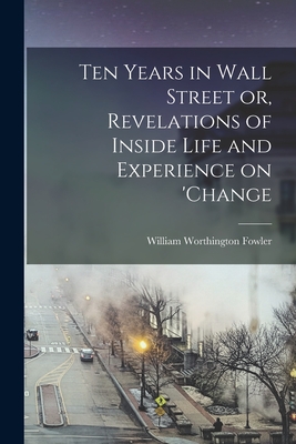 Ten Years in Wall Street or, Revelations of Inside Life and Experience on 'change - Fowler William Worthington