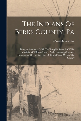 The Indians Of Berks County, Pa: Being A Summary Of All The Tangible Records Of The Aborigines Of Berks County, And Contaning Cuts And Descriptions Of - David B. Brunner
