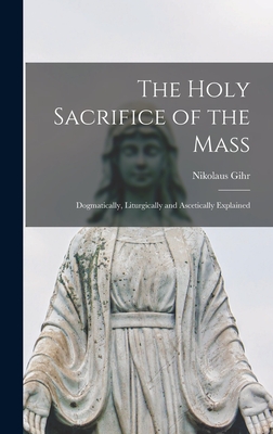 The Holy Sacrifice of the Mass; Dogmatically, Liturgically and Ascetically Explained - Gihr Nikolaus
