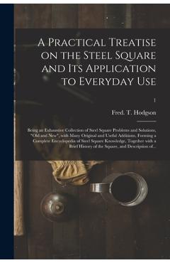 A Practical Treatise on the Steel Square and Its Application to Everyday Use: Being an Exhaustive Collection of Steel Square Problems and Solutions, - Fred T. (frederick Thomas) Hodgson