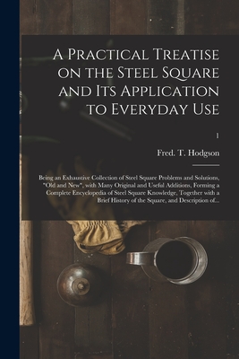 A Practical Treatise on the Steel Square and Its Application to Everyday Use: Being an Exhaustive Collection of Steel Square Problems and Solutions, 