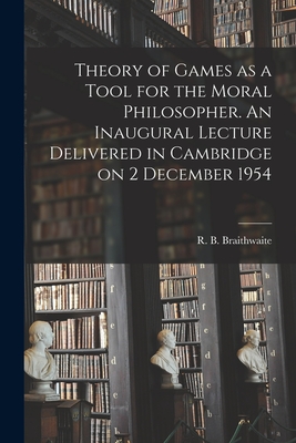Theory of Games as a Tool for the Moral Philosopher. An Inaugural Lecture Delivered in Cambridge on 2 December 1954 - R. B. (richard Bevan) Braithwaite