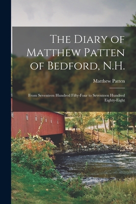The Diary of Matthew Patten of Bedford, N.H.: From Seventeen Hundred Fifty-four to Seventeen Hundred Eighty-eight - Matthew 1719-1795 Patten