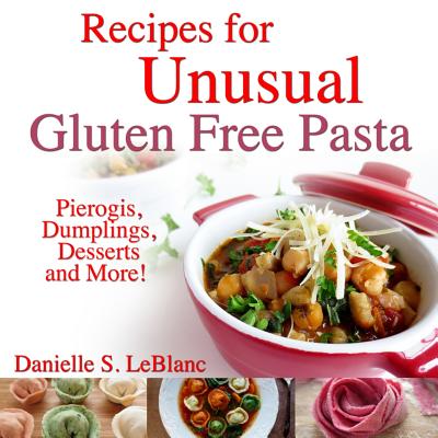 Recipes for Unusual Gluten Free Pasta: Pierogis, Dumplings, Desserts and More! - Danielle S. Leblanc