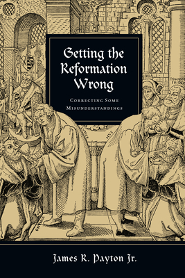 Getting the Reformation Wrong: Correcting Some Misunderstandings - James R. Payton Jr